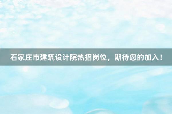 石家庄市建筑设计院热招岗位，期待您的加入！